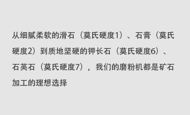 從細(xì)膩柔軟的滑石（莫氏硬度1）、石膏（莫氏硬度2）到質(zhì)地堅(jiān)硬的鉀長(zhǎng)石（莫氏硬度6）、石英石（莫氏硬度7），我們的磨粉機(jī)都是礦石加工的理想選擇。